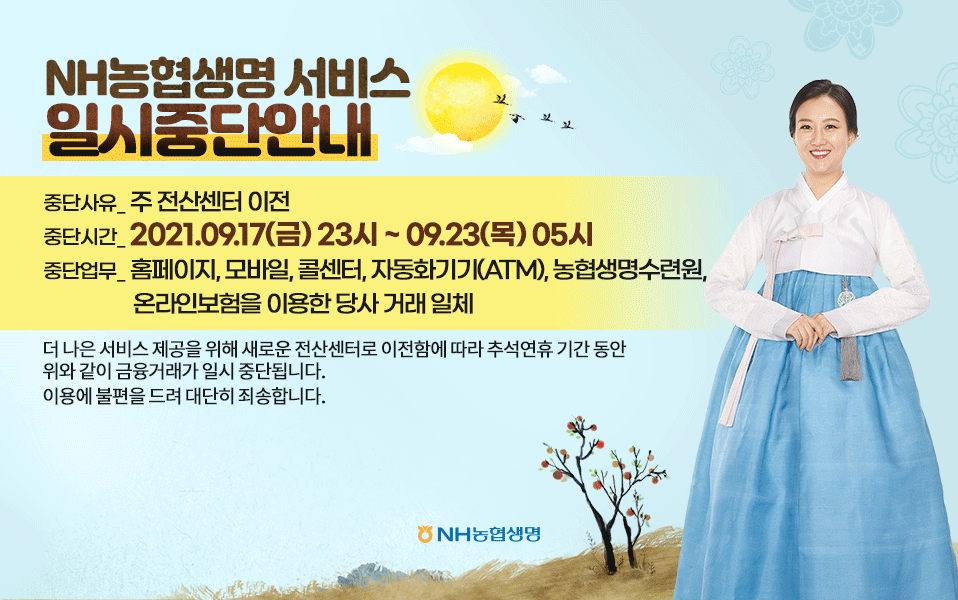 NH농협생명 서비스 일시중단안내 중단사유- 주 전산센터 이전 중단시간- 2021.09.17(금) 23시 - 09.23(목) 05시 중단업무- 홈페이지, 모바일, 콜센터, 자동화기기(ATM), 농협생명수련원. 온라인보험을 이용한 당사 거래 일체 더 나은 서비스 제공을 위해 새로운 전산센터로 이전함에 따라 추석연휴 기간 동안 위와 같이 금융거래가 일시 중단됩니다.  이용에 불편을 드려 대단히 죄송합니다. 